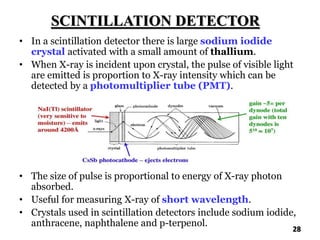 SCINTILLATION DETECTOR
• In a scintillation detector there is large sodium iodide
crystal activated with a small amount of thallium.
• When X-ray is incident upon crystal, the pulse of visible light
are emitted is proportion to X-ray intensity which can be
detected by a photomultiplier tube (PMT).
• The size of pulse is proportional to energy of X-ray photon
absorbed.
• Useful for measuring X-ray of short wavelength.
• Crystals used in scintillation detectors include sodium iodide,
anthracene, naphthalene and p-terpenol.
28
 