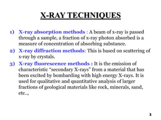 X-RAY TECHNIQUES
1) X-ray absorption methods : A beam of x-ray is passed
through a sample, a fraction of x-ray photon absorbed is a
measure of concentration of absorbing substance.
2) X-ray diffraction methods: This is based on scattering of
x-ray by crystals.
3) X-ray fluorescence methods : It is the emission of
characteristic “secondary X-rays” from a material that has
been excited by bombarding with high energy X-rays. It is
used for qualitative and quantitative analysis of larger
fractions of geological materials like rock, minerals, sand,
etc..,
3
 