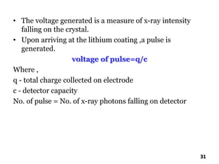 • The voltage generated is a measure of x-ray intensity
falling on the crystal.
• Upon arriving at the lithium coating ,a pulse is
generated.
voltage of pulse=q/c
Where ,
q - total charge collected on electrode
c - detector capacity
No. of pulse = No. of x-ray photons falling on detector
31
 