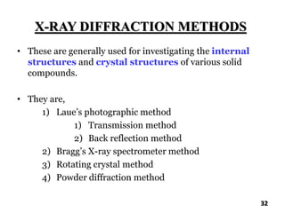 X-RAY DIFFRACTION METHODS
• These are generally used for investigating the internal
structures and crystal structures of various solid
compounds.
• They are,
1) Laue’s photographic method
1) Transmission method
2) Back reflection method
2) Bragg’s X-ray spectrometer method
3) Rotating crystal method
4) Powder diffraction method
32
 