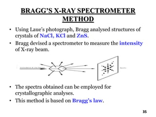 BRAGG’S X-RAY SPECTROMETER
METHOD
• Using Laue’s photograph, Bragg analysed structures of
crystals of NaCl, KCl and ZnS.
• Bragg devised a spectrometer to measure the intensity
of X-ray beam.
• The spectra obtained can be employed for
crystallographic analyses.
• This method is based on Bragg’s law.
35
 
