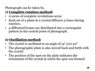 Photograph can be taken by,
1) Complete rotation method:
• A series of complete revolutions occur.
• Each set of a plane in a crystal diffracts 4 times during
rotation.
• 4 diffracted beams are distributed into a rectangular
pattern in the central point of photograph.
2) Oscillation method:
• The crystal is oscillated at an angle of 15° (or) 20°
• The photographic plate is also moved back and forth with
the crystal.
• The position of the spot on the plate indicates the
orientation of the crystal at which the spot was formed.
39
 