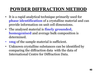 POWDER DIFFRACTION METHOD
• It is a rapid analytical technique primarily used for
phase identification of a crystalline material and can
provide information on unit cell dimensions.
• The analysed material is finely grounded,
homogenised and average bulk composition is
determined.
• 1mg of the sample material is sufficient.
• Unknown crystalline substances can be identified by
comparing the diffraction data with the data of
International Centre for Diffraction Data.
40
 