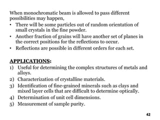 When monochromatic beam is allowed to pass different
possibilities may happen,
• There will be some particles out of random orientation of
small crystals in the fine powder.
• Another fraction of grains will have another set of planes in
the correct positions for the reflections to occur.
• Reflections are possible in different orders for each set.
APPLICATIONS:
1) Useful for determining the complex structures of metals and
alloys.
2) Characterization of crystalline materials.
3) Identification of fine-grained minerals such as clays and
mixed layer cells that are difficult to determine optically.
4) Determination of unit cell dimensions.
5) Measurement of sample purity.
42
 