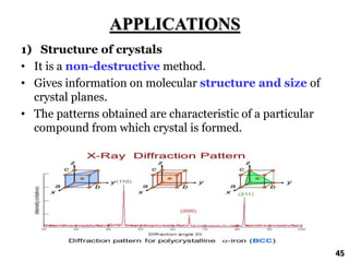 APPLICATIONS
1) Structure of crystals
• It is a non-destructive method.
• Gives information on molecular structure and size of
crystal planes.
• The patterns obtained are characteristic of a particular
compound from which crystal is formed.
45
 