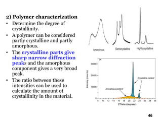 2) Polymer characterization
• Determine the degree of
crystallinity.
• A polymer can be considered
partly crystalline and partly
amorphous.
• The crystalline parts give
sharp narrow diffraction
peaks and the amorphous
component gives a very broad
peak.
• The ratio between these
intensities can be used to
calculate the amount of
crystallinity in the material.
46
 