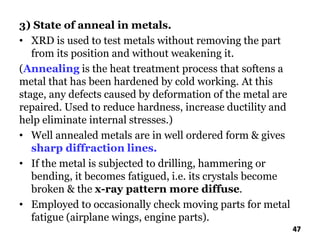 3) State of anneal in metals.
• XRD is used to test metals without removing the part
from its position and without weakening it.
(Annealing is the heat treatment process that softens a
metal that has been hardened by cold working. At this
stage, any defects caused by deformation of the metal are
repaired. Used to reduce hardness, increase ductility and
help eliminate internal stresses.)
• Well annealed metals are in well ordered form & gives
sharp diffraction lines.
• If the metal is subjected to drilling, hammering or
bending, it becomes fatigued, i.e. its crystals become
broken & the x-ray pattern more diffuse.
• Employed to occasionally check moving parts for metal
fatigue (airplane wings, engine parts).
47
 