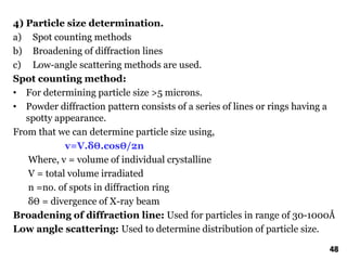 4) Particle size determination.
a) Spot counting methods
b) Broadening of diffraction lines
c) Low-angle scattering methods are used.
Spot counting method:
• For determining particle size >5 microns.
• Powder diffraction pattern consists of a series of lines or rings having a
spotty appearance.
From that we can determine particle size using,
v=V.δӨ.cosӨ/2n
Where, v = volume of individual crystalline
V = total volume irradiated
n =no. of spots in diffraction ring
δӨ = divergence of X-ray beam
Broadening of diffraction line: Used for particles in range of 30-1000Å
Low angle scattering: Used to determine distribution of particle size.
48
 