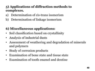 5) Applications of diffraction methods to
complexes.
a) Determination of cis-trans isomerism
b) Determination of linkage isomerism
6) Miscellaneous applications:
• Soil classification based on crystallinity
• Analysis of industrial dusts
• Assessment of weathering and degradation of minerals
and polymers
• Study of corrosion products
• Examination of bone state and tissue state
• Examination of tooth enamel and dentine
49
 
