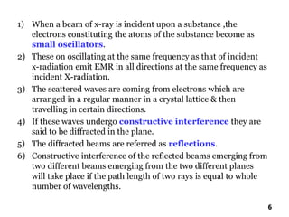 1) When a beam of x-ray is incident upon a substance ,the
electrons constituting the atoms of the substance become as
small oscillators.
2) These on oscillating at the same frequency as that of incident
x-radiation emit EMR in all directions at the same frequency as
incident X-radiation.
3) The scattered waves are coming from electrons which are
arranged in a regular manner in a crystal lattice & then
travelling in certain directions.
4) If these waves undergo constructive interference they are
said to be diffracted in the plane.
5) The diffracted beams are referred as reflections.
6) Constructive interference of the reflected beams emerging from
two different beams emerging from the two different planes
will take place if the path length of two rays is equal to whole
number of wavelengths.
6
 