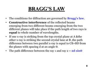 BRAGG’S LAW
• The conditions for diffraction are governed by Bragg’s law.
• Constructive interference of the reflected beams
emerging from two different beams emerging from the two
different planes will take place if the path length of two rays is
equal to whole number of wavelengths.
• If one x-ray is striking from the top crystal plane at A &the
other x-ray is striking the second crystal lane at B ,the path
difference between two parallel x-ray is equal to CB+BD from
the planes with spacing d at an angle Ө.
• The path difference between the ray 1 and ray 2 = 2d sinӨ
8
 