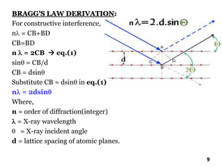 BRAGG’S LAW DERIVATION:
For constructive interference,
n = CB+BD
CB=BD
n  = 2CB  eq.(1)
sin = CB/d
CB = dsin
Substitute CB = dsin in eq.(1)
n = 2dsin
Where,
n = order of diffraction(integer)
 = X-ray wavelength
 = X-ray incident angle
d = lattice spacing of atomic planes.
9
 