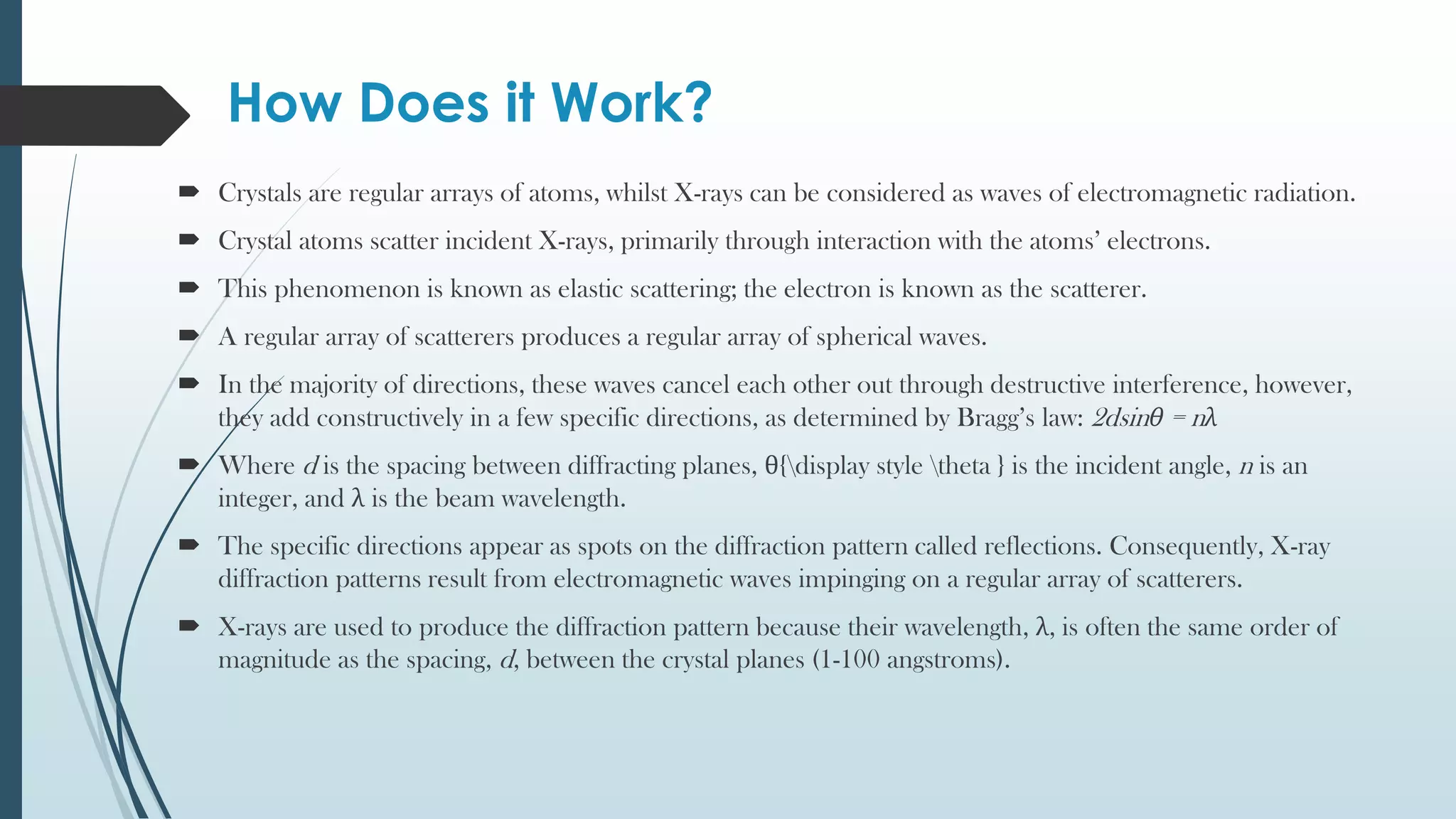How Does it Work?
 Crystals are regular arrays of atoms, whilst X-rays can be considered as waves of electromagnetic radiation.
 Crystal atoms scatter incident X-rays, primarily through interaction with the atoms’ electrons.
 This phenomenon is known as elastic scattering; the electron is known as the scatterer.
 A regular array of scatterers produces a regular array of spherical waves.
 In the majority of directions, these waves cancel each other out through destructive interference, however,
they add constructively in a few specific directions, as determined by Bragg’s law: 2dsinθ = nλ
 Where d is the spacing between diffracting planes, θ{display style theta } is the incident angle, n is an
integer, and λ is the beam wavelength.
 The specific directions appear as spots on the diffraction pattern called reflections. Consequently, X-ray
diffraction patterns result from electromagnetic waves impinging on a regular array of scatterers.
 X-rays are used to produce the diffraction pattern because their wavelength, λ, is often the same order of
magnitude as the spacing, d, between the crystal planes (1-100 angstroms).
 