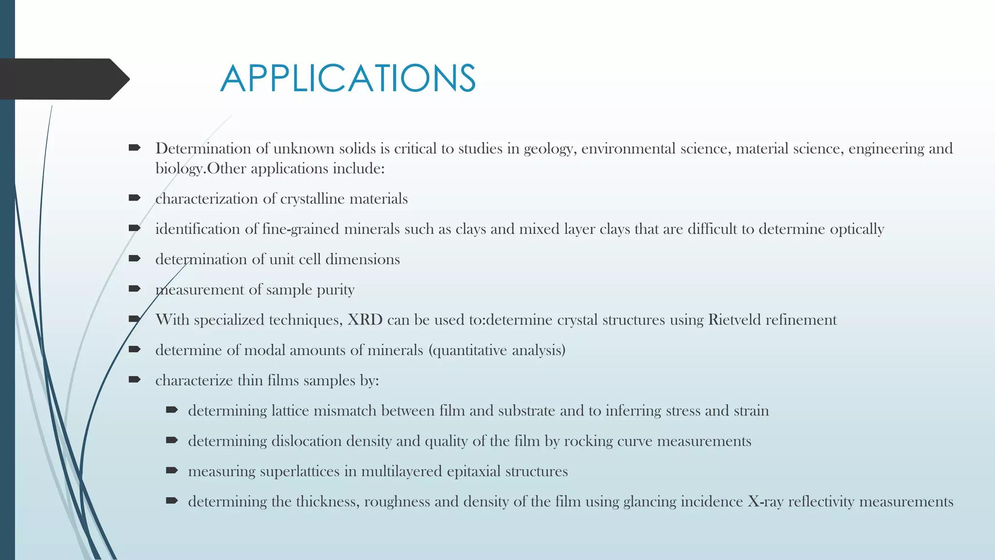 APPLICATIONS
 Determination of unknown solids is critical to studies in geology, environmental science, material science, engineering and
biology.Other applications include:
 characterization of crystalline materials
 identification of fine-grained minerals such as clays and mixed layer clays that are difficult to determine optically
 determination of unit cell dimensions
 measurement of sample purity
 With specialized techniques, XRD can be used to:determine crystal structures using Rietveld refinement
 determine of modal amounts of minerals (quantitative analysis)
 characterize thin films samples by:
 determining lattice mismatch between film and substrate and to inferring stress and strain
 determining dislocation density and quality of the film by rocking curve measurements
 measuring superlattices in multilayered epitaxial structures
 determining the thickness, roughness and density of the film using glancing incidence X-ray reflectivity measurements
 