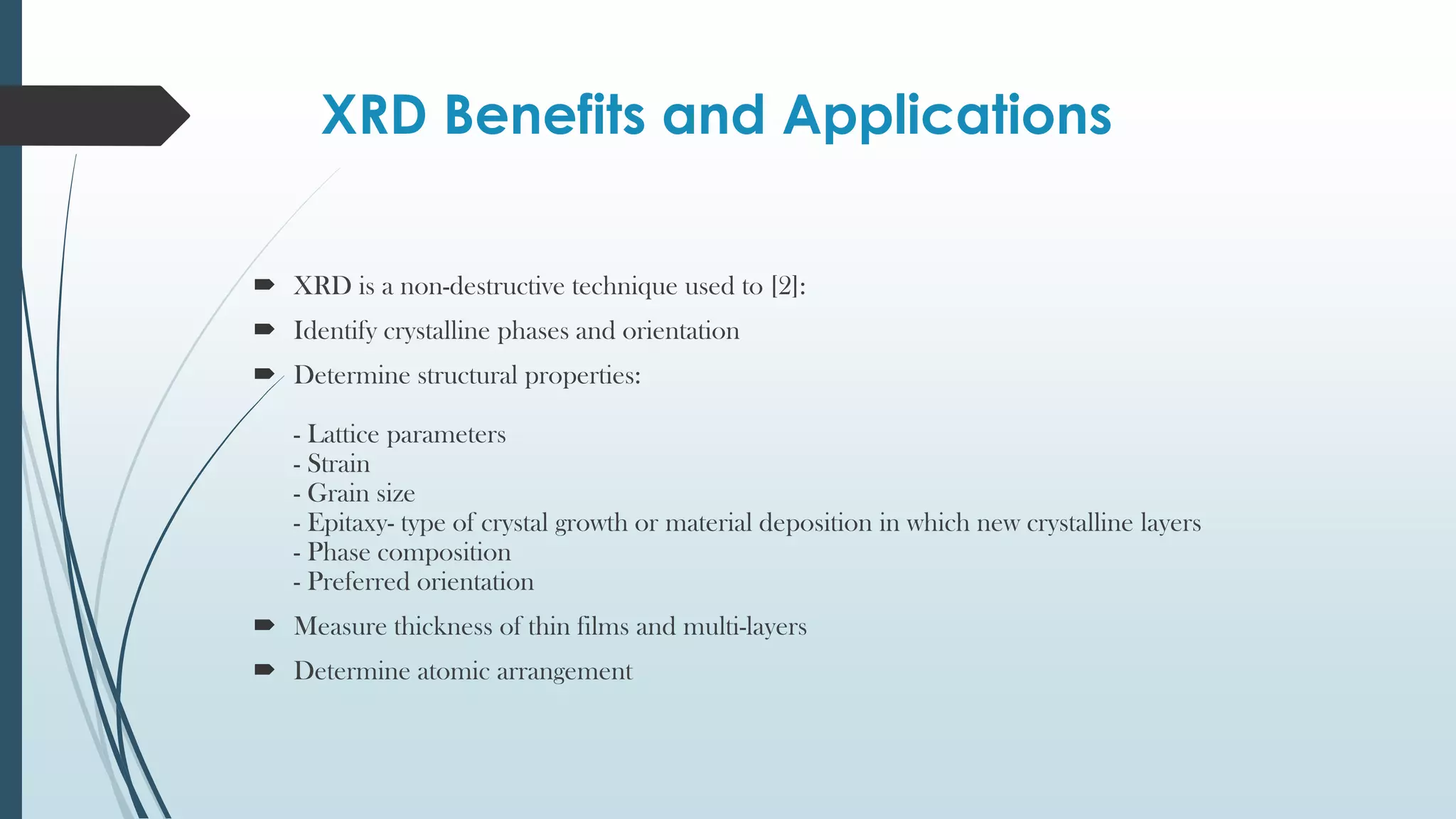 XRD Benefits and Applications
 XRD is a non-destructive technique used to [2]:
 Identify crystalline phases and orientation
 Determine structural properties:
- Lattice parameters
- Strain
- Grain size
- Epitaxy- type of crystal growth or material deposition in which new crystalline layers
- Phase composition
- Preferred orientation
 Measure thickness of thin films and multi-layers
 Determine atomic arrangement
 