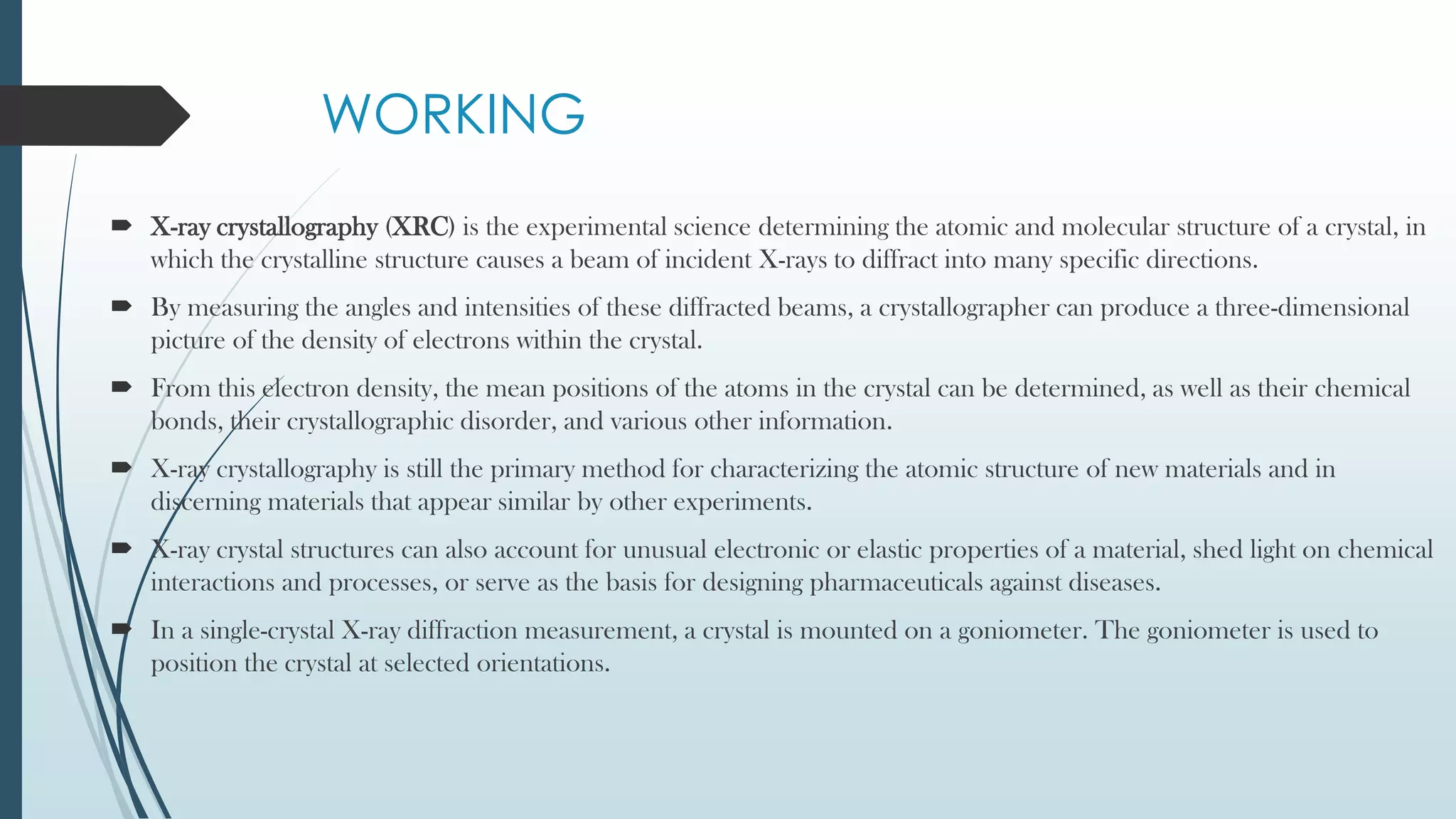 WORKING
 X-ray crystallography (XRC) is the experimental science determining the atomic and molecular structure of a crystal, in
which the crystalline structure causes a beam of incident X-rays to diffract into many specific directions.
 By measuring the angles and intensities of these diffracted beams, a crystallographer can produce a three-dimensional
picture of the density of electrons within the crystal.
 From this electron density, the mean positions of the atoms in the crystal can be determined, as well as their chemical
bonds, their crystallographic disorder, and various other information.
 X-ray crystallography is still the primary method for characterizing the atomic structure of new materials and in
discerning materials that appear similar by other experiments.
 X-ray crystal structures can also account for unusual electronic or elastic properties of a material, shed light on chemical
interactions and processes, or serve as the basis for designing pharmaceuticals against diseases.
 In a single-crystal X-ray diffraction measurement, a crystal is mounted on a goniometer. The goniometer is used to
position the crystal at selected orientations.
 