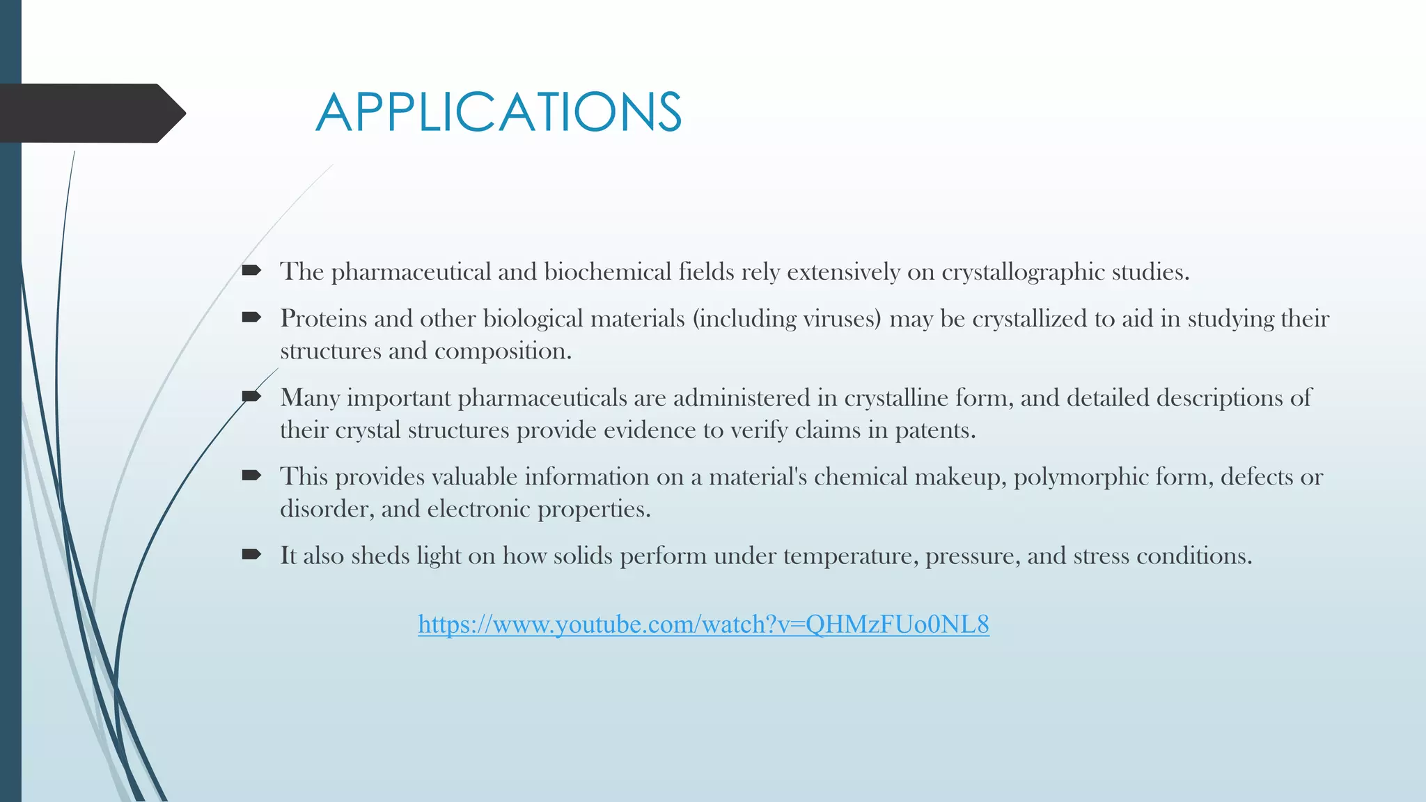 APPLICATIONS
 The pharmaceutical and biochemical fields rely extensively on crystallographic studies.
 Proteins and other biological materials (including viruses) may be crystallized to aid in studying their
structures and composition.
 Many important pharmaceuticals are administered in crystalline form, and detailed descriptions of
their crystal structures provide evidence to verify claims in patents.
 This provides valuable information on a material's chemical makeup, polymorphic form, defects or
disorder, and electronic properties.
 It also sheds light on how solids perform under temperature, pressure, and stress conditions.
https://www.youtube.com/watch?v=QHMzFUo0NL8
 