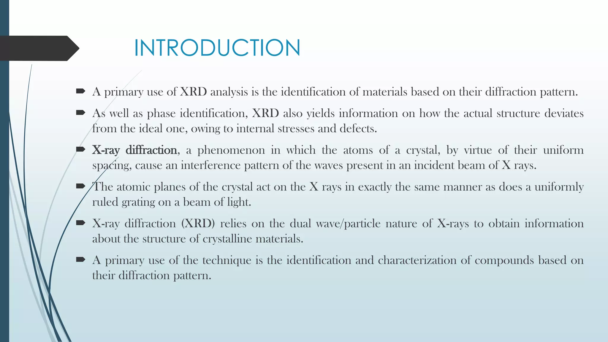 INTRODUCTION
 A primary use of XRD analysis is the identification of materials based on their diffraction pattern.
 As well as phase identification, XRD also yields information on how the actual structure deviates
from the ideal one, owing to internal stresses and defects.
 X-ray diffraction, a phenomenon in which the atoms of a crystal, by virtue of their uniform
spacing, cause an interference pattern of the waves present in an incident beam of X rays.
 The atomic planes of the crystal act on the X rays in exactly the same manner as does a uniformly
ruled grating on a beam of light.
 X-ray diffraction (XRD) relies on the dual wave/particle nature of X-rays to obtain information
about the structure of crystalline materials.
 A primary use of the technique is the identification and characterization of compounds based on
their diffraction pattern.
 