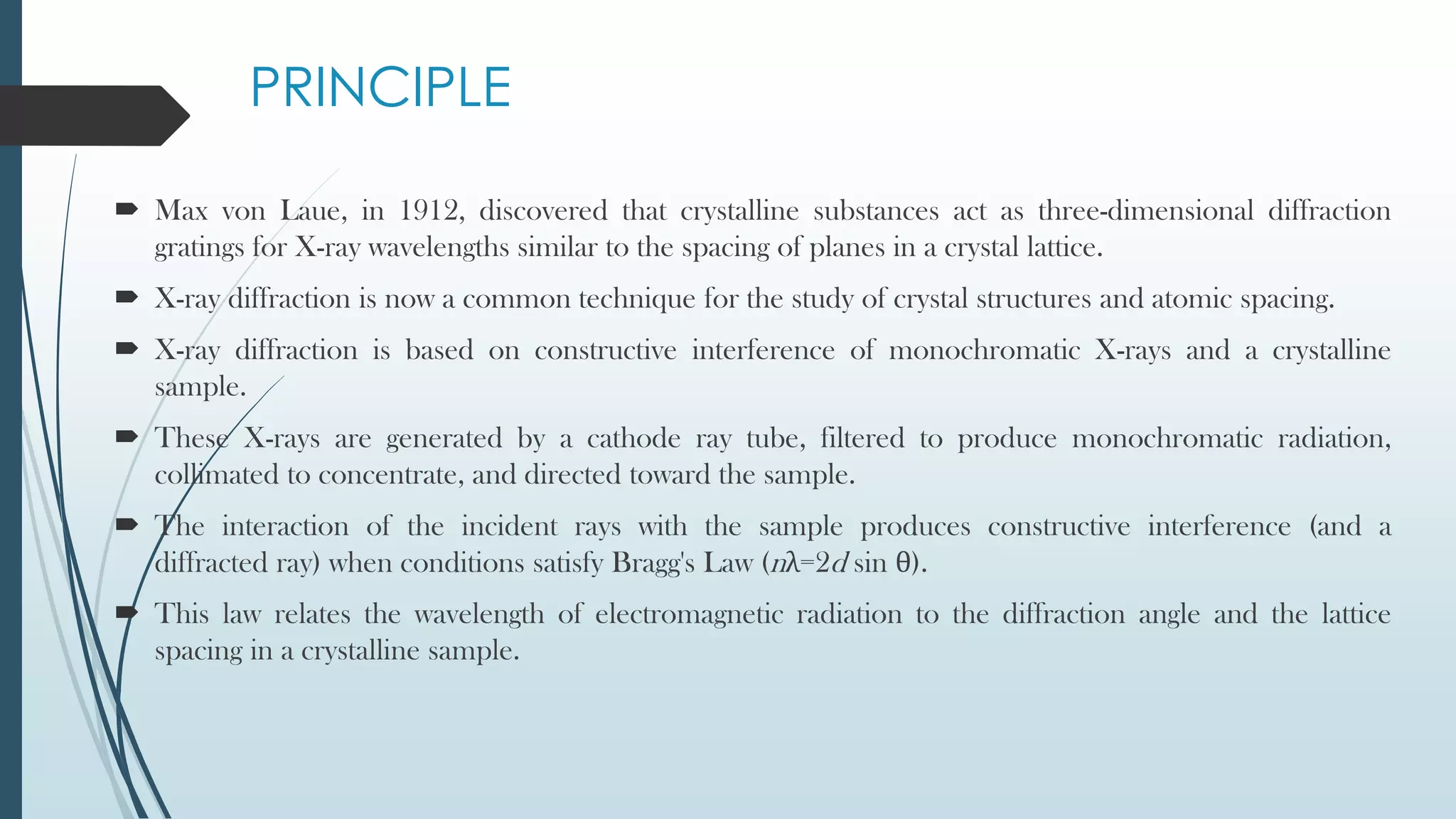 PRINCIPLE
 Max von Laue, in 1912, discovered that crystalline substances act as three-dimensional diffraction
gratings for X-ray wavelengths similar to the spacing of planes in a crystal lattice.
 X-ray diffraction is now a common technique for the study of crystal structures and atomic spacing.
 X-ray diffraction is based on constructive interference of monochromatic X-rays and a crystalline
sample.
 These X-rays are generated by a cathode ray tube, filtered to produce monochromatic radiation,
collimated to concentrate, and directed toward the sample.
 The interaction of the incident rays with the sample produces constructive interference (and a
diffracted ray) when conditions satisfy Bragg's Law (nλ=2d sin θ).
 This law relates the wavelength of electromagnetic radiation to the diffraction angle and the lattice
spacing in a crystalline sample.
 