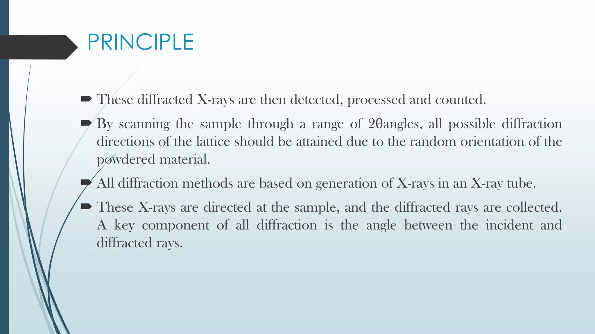 PRINCIPLE
 These diffracted X-rays are then detected, processed and counted.
 By scanning the sample through a range of 2θangles, all possible diffraction
directions of the lattice should be attained due to the random orientation of the
powdered material.
 All diffraction methods are based on generation of X-rays in an X-ray tube.
 These X-rays are directed at the sample, and the diffracted rays are collected.
A key component of all diffraction is the angle between the incident and
diffracted rays.
 