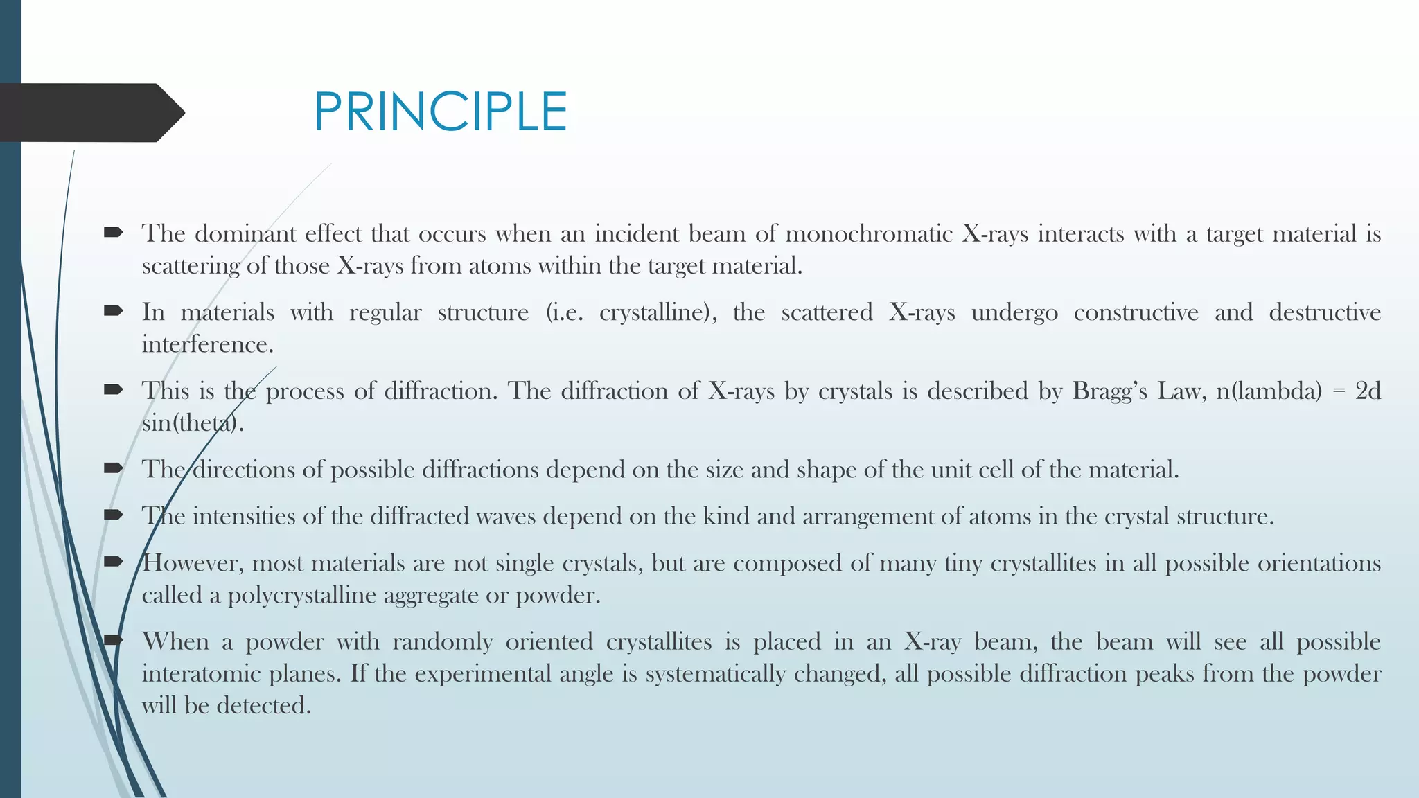 PRINCIPLE
 The dominant effect that occurs when an incident beam of monochromatic X-rays interacts with a target material is
scattering of those X-rays from atoms within the target material.
 In materials with regular structure (i.e. crystalline), the scattered X-rays undergo constructive and destructive
interference.
 This is the process of diffraction. The diffraction of X-rays by crystals is described by Bragg’s Law, n(lambda) = 2d
sin(theta).
 The directions of possible diffractions depend on the size and shape of the unit cell of the material.
 The intensities of the diffracted waves depend on the kind and arrangement of atoms in the crystal structure.
 However, most materials are not single crystals, but are composed of many tiny crystallites in all possible orientations
called a polycrystalline aggregate or powder.
 When a powder with randomly oriented crystallites is placed in an X-ray beam, the beam will see all possible
interatomic planes. If the experimental angle is systematically changed, all possible diffraction peaks from the powder
will be detected.
 