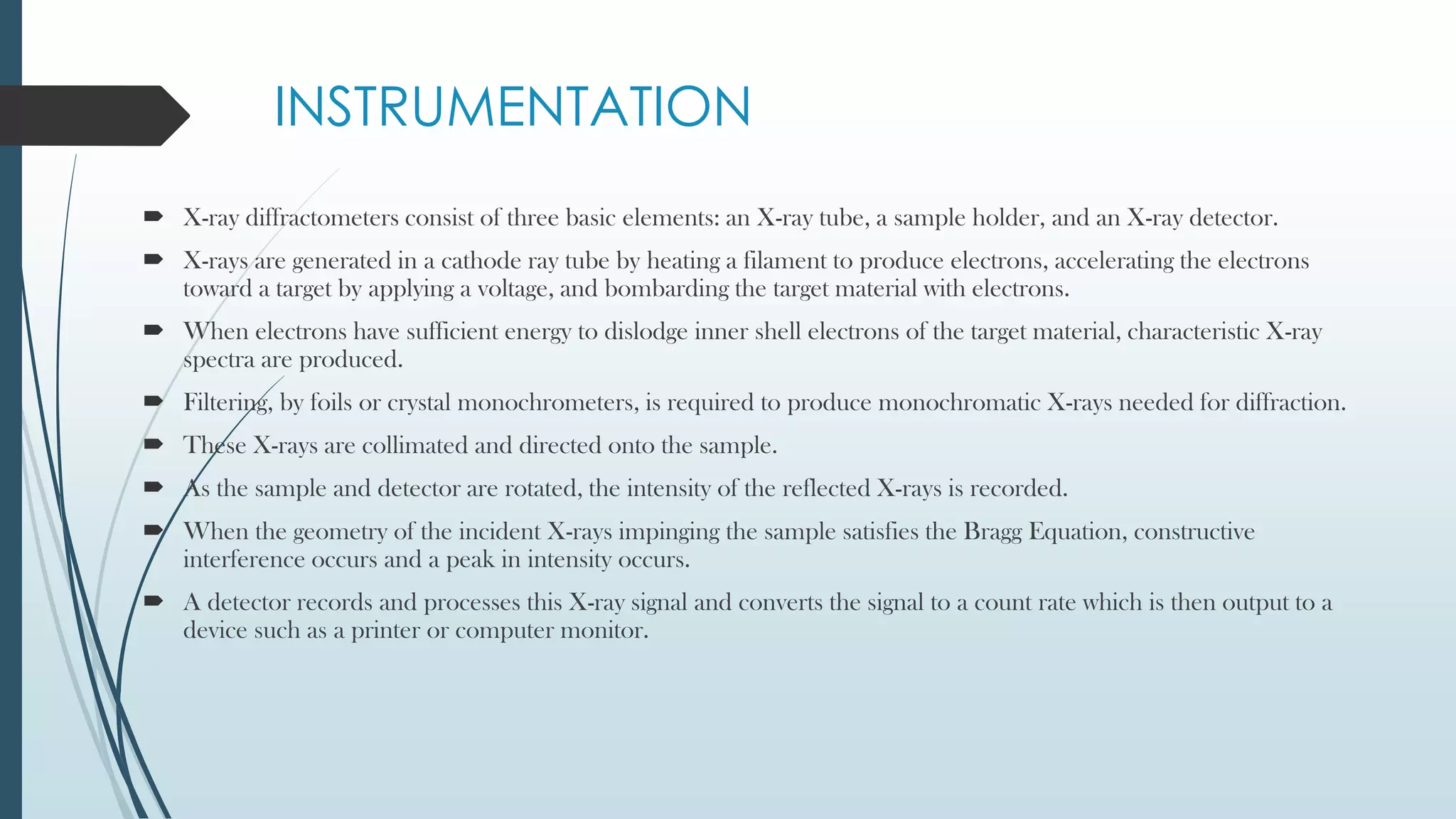 INSTRUMENTATION
 X-ray diffractometers consist of three basic elements: an X-ray tube, a sample holder, and an X-ray detector.
 X-rays are generated in a cathode ray tube by heating a filament to produce electrons, accelerating the electrons
toward a target by applying a voltage, and bombarding the target material with electrons.
 When electrons have sufficient energy to dislodge inner shell electrons of the target material, characteristic X-ray
spectra are produced.
 Filtering, by foils or crystal monochrometers, is required to produce monochromatic X-rays needed for diffraction.
 These X-rays are collimated and directed onto the sample.
 As the sample and detector are rotated, the intensity of the reflected X-rays is recorded.
 When the geometry of the incident X-rays impinging the sample satisfies the Bragg Equation, constructive
interference occurs and a peak in intensity occurs.
 A detector records and processes this X-ray signal and converts the signal to a count rate which is then output to a
device such as a printer or computer monitor.
 