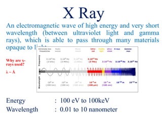 An electromagnetic wave of high energy and very short
wavelength (between ultraviolet light and gamma
rays), which is able to pass through many materials
opaque to light.
Energy : 100 eV to 100keV
Wavelength : 0.01 to 10 nanometer
X Ray
Why are x-
rays used?
λ ~ Å
 