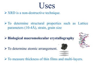 Uses
 XRD is a non-destructive technique.
 To determine structural properties such as Lattice
parameters (10-4Å), strain, grain size
 Biological macromolecular crystallography
 To determine atomic arrangement.
 To measure thickness of thin films and multi-layers.
 