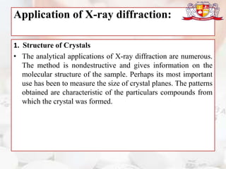 Application of X-ray diffraction:
1. Structure of Crystals
• The analytical applications of X-ray diffraction are numerous.
The method is nondestructive and gives information on the
molecular structure of the sample. Perhaps its most important
use has been to measure the size of crystal planes. The patterns
obtained are characteristic of the particulars compounds from
which the crystal was formed.
 