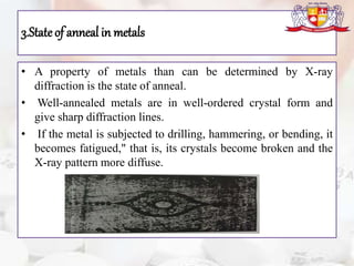 3.Stateof anneal in metals
• A property of metals than can be determined by X-ray
diffraction is the state of anneal.
• Well-annealed metals are in well-ordered crystal form and
give sharp diffraction lines.
• If the metal is subjected to drilling, hammering, or bending, it
becomes fatigued," that is, its crystals become broken and the
X-ray pattern more diffuse.
 