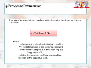4. Particle size Determination
• A variety of X-ray techniques may be used to determine the size of particles or
crystallites.
where,
v=the volume or size of an individual crystallite.
V = the total volume of the specimen irradiated
n= the number of spots in a diffraction ring at a
Bragg angle of θ
δθ=the divergence of the X-ray beam and is a
function of the apparatus used.
v = V . δθ . cos θ / 2n
 