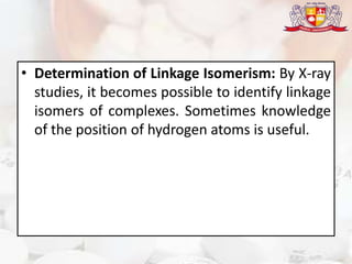 • Determination of Linkage Isomerism: By X-ray
studies, it becomes possible to identify linkage
isomers of complexes. Sometimes knowledge
of the position of hydrogen atoms is useful.
 