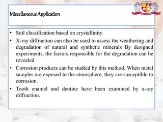 Miscellaneous Application
• Soil classification based on crystallinity
• X-ray diffraction can also be used to assess the weathering and
degradation of natural and synthetic minerals By designed
experiments, the factors responsible for the degradation can be
revealed
• Corrosion products can be studied by this method. When metal
samples are exposed to the atmosphere, they are susceptible to
corrosion.
• Tooth enamel and dentine have been examined by x-ray
diffraction.
 