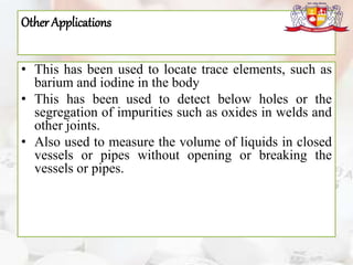 Other Applications
• This has been used to locate trace elements, such as
barium and iodine in the body
• This has been used to detect below holes or the
segregation of impurities such as oxides in welds and
other joints.
• Also used to measure the volume of liquids in closed
vessels or pipes without opening or breaking the
vessels or pipes.
 