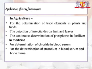 Applicationof x-ray fluorescence
In Agriculture –
• For the determination of trace elements in plants and
foods
• The detection of insecticides on fruit and leaves
• The continuous determination of phosphorus in fertilizer
In medicine
• For determination of chloride in blood serum;
• For the determination of strontium in blood serum and
bone tissue.
 