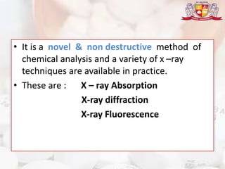 • It is a novel & non destructive method of
chemical analysis and a variety of x –ray
techniques are available in practice.
• These are : X – ray Absorption
X-ray diffraction
X-ray Fluorescence
 