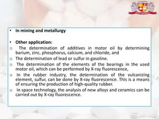• In mining and metallurgy
• Other application:
o The determination of additives in motor oil by determining
barium, zinc, phosphorus, calcium, and chloride, and
o The determination of lead or sulfur in gasoline.
o The determination of the elements of the bearings in the used
motor oil, which can be performed by X-ray fluorescence,
o In the rubber industry, the determination of the vulcanizing
element, sulfur, can be done by X-ray fluorescence. This is a means
of ensuring the production of high-quality rubber.
o In space technology, the analysis of new alloys and ceramics can be
carried out by X-ray fluorescence.
 