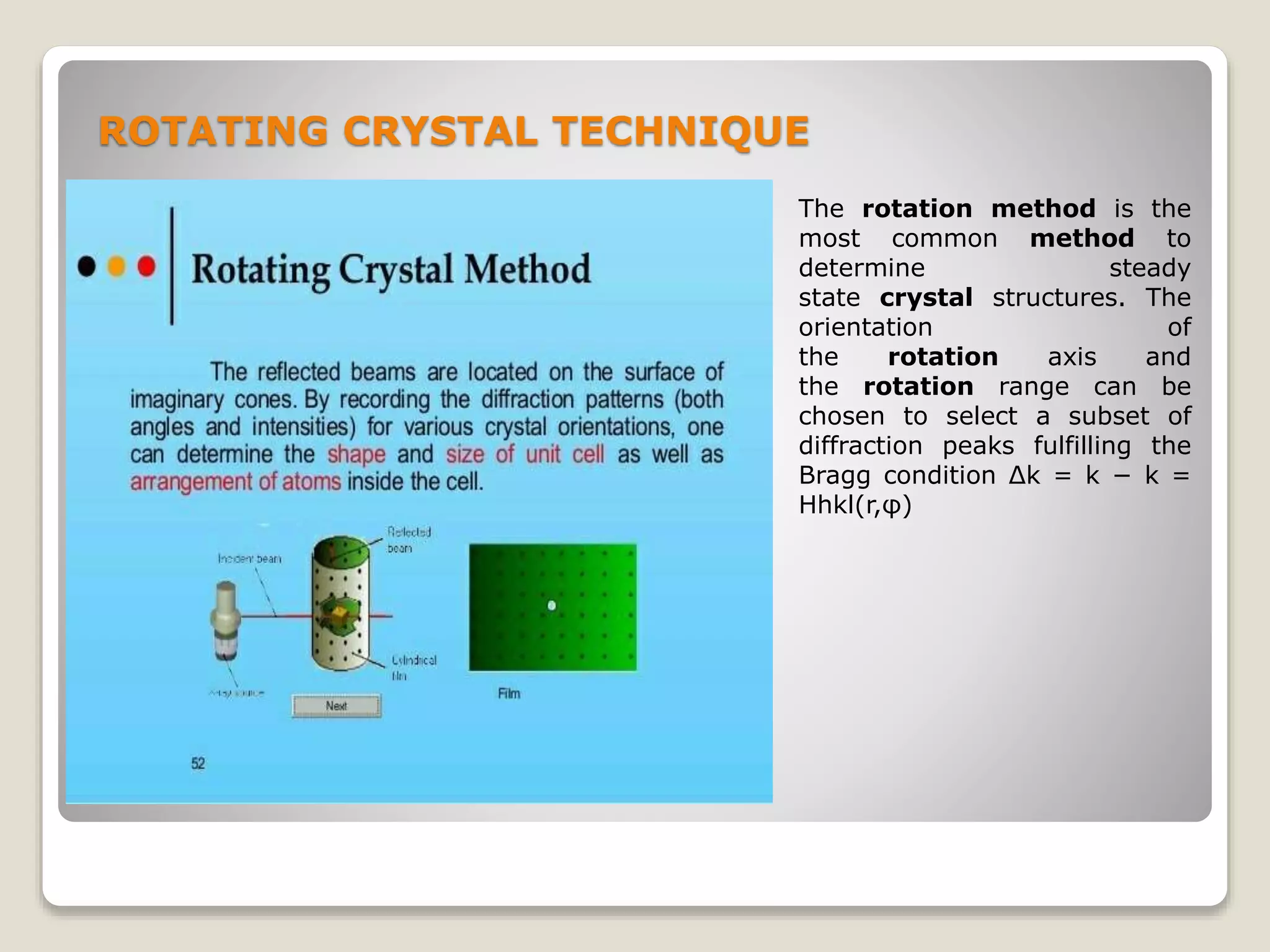 ROTATING CRYSTAL TECHNIQUE
The rotation method is the
most common method to
determine steady
state crystal structures. The
orientation of
the rotation axis and
the rotation range can be
chosen to select a subset of
diffraction peaks fulfilling the
Bragg condition Δk = k − k =
Hhkl(r,φ)
 