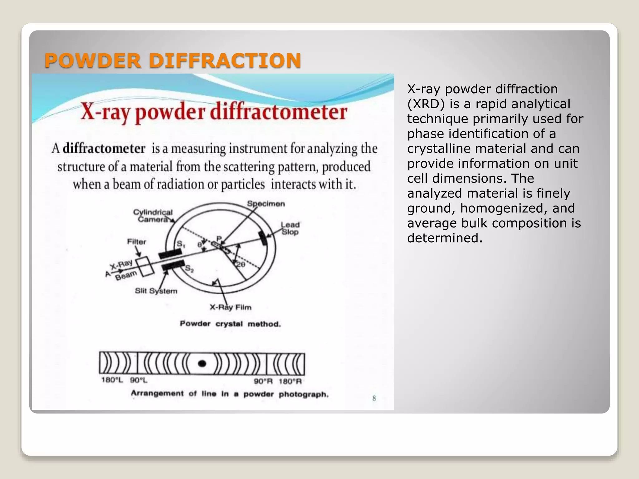 POWDER DIFFRACTION
X-ray powder diffraction
(XRD) is a rapid analytical
technique primarily used for
phase identification of a
crystalline material and can
provide information on unit
cell dimensions. The
analyzed material is finely
ground, homogenized, and
average bulk composition is
determined.
 