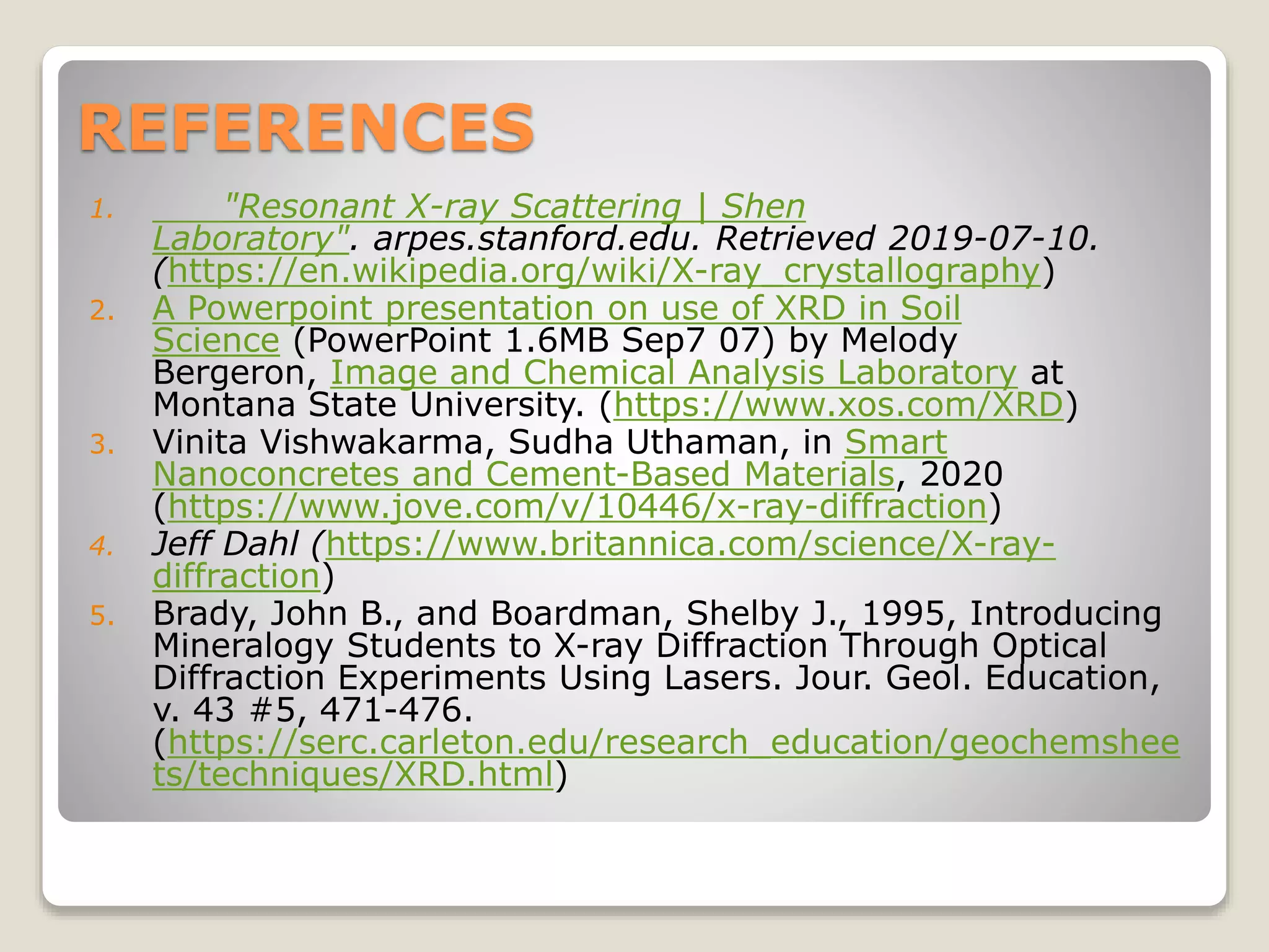 REFERENCES
1. "Resonant X-ray Scattering | Shen
Laboratory". arpes.stanford.edu. Retrieved 2019-07-10.
(https://en.wikipedia.org/wiki/X-ray_crystallography)
2. A Powerpoint presentation on use of XRD in Soil
Science (PowerPoint 1.6MB Sep7 07) by Melody
Bergeron, Image and Chemical Analysis Laboratory at
Montana State University. (https://www.xos.com/XRD)
3. Vinita Vishwakarma, Sudha Uthaman, in Smart
Nanoconcretes and Cement-Based Materials, 2020
(https://www.jove.com/v/10446/x-ray-diffraction)
4. Jeff Dahl (https://www.britannica.com/science/X-ray-
diffraction)
5. Brady, John B., and Boardman, Shelby J., 1995, Introducing
Mineralogy Students to X-ray Diffraction Through Optical
Diffraction Experiments Using Lasers. Jour. Geol. Education,
v. 43 #5, 471-476.
(https://serc.carleton.edu/research_education/geochemshee
ts/techniques/XRD.html)
 