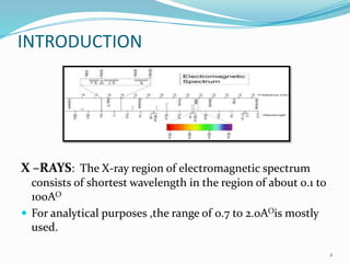 INTRODUCTION
X –RAYS: The X-ray region of electromagnetic spectrum
consists of shortest wavelength in the region of about 0.1 to
100AO
 For analytical purposes ,the range of 0.7 to 2.0AOis mostly
used.
2
 