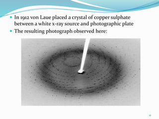  In 1912 von Laue placed a crystal of copper sulphate
between a white x-ray source and photographic plate
 The resulting photograph observed here:
12
 
