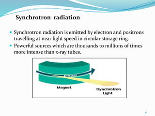 Synchrotron radiation
 Synchrotron radiation is emitted by electron and positrons
travelling at near light speed in circular storage ring.
 Powerful sources which are thousands to millions of times
more intense than x-ray tubes.
20
 
