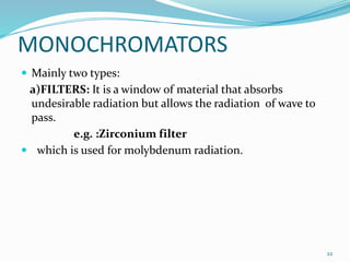 MONOCHROMATORS
 Mainly two types:
a)FILTERS: It is a window of material that absorbs
undesirable radiation but allows the radiation of wave to
pass.
e.g. :Zirconium filter
 which is used for molybdenum radiation.
22
 