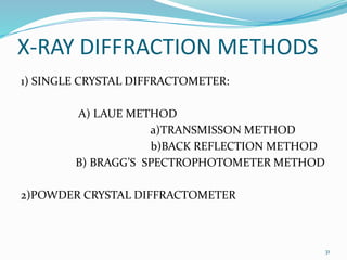 X-RAY DIFFRACTION METHODS
1) SINGLE CRYSTAL DIFFRACTOMETER:
A) LAUE METHOD
a)TRANSMISSON METHOD
b)BACK REFLECTION METHOD
B) BRAGG’S SPECTROPHOTOMETER METHOD
2)POWDER CRYSTAL DIFFRACTOMETER
31
 