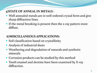 5)STATE OF ANNEAL IN METALS :
 Well annealed metals are in well ordered crystal form and give
sharp diffraction lines.
 If the metal breaking is present then the x-ray pattern more
diffuse.
6)MISCELLANEOUS APPLICATIONS:
 Soil classification based on crystallinity
 Analysis of industrial dusts
 Weathering and degradation of naturals and synthetic
minerals
 Corrosion products can be studied by this method
 Tooth enamel and dentine have been examined by X-ray
diffraction.
41
 