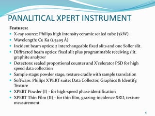 PANALITICAL XPERT INSTRUMENT
Features:
 X-ray source: Philips high intensity ceramic sealed tube (3kW)
 Wavelength: Cu Ka (1.5405 Å)
 Incident beam optics: 2 interchangeable fixed slits and one Soller slit.
 Diffracted beam optics: fixed slit plus programmable receiving slit,
graphite analyzer
 Detectors: sealed proportional counter and X'celerator PSD for high
speed data collection
 Sample stage: powder stage, texture cradle with sample translation
 Software: Philips X’PERT suite: Data Collector, Graphics & Identify,
Texture
 XPERT Powder (I) - for high-speed phase identification
 XPERT Thin Film (II) - for thin film, grazing-incidence XRD, texture
measurement
43
 