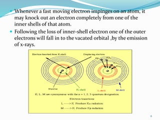  Whenever a fast moving electron impinges on an atom, it
may knock out an electron completely from one of the
inner shells of that atom.
 Following the loss of inner-shell electron one of the outer
electrons will fall in to the vacated orbital ,by the emission
of x-rays.
6
 