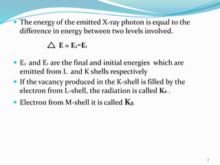  The energy of the emitted X-ray photon is equal to the
difference in energy between two levels involved.
E = E2-E1
 E2 and E1 are the final and initial energies which are
emitted from L and K shells respectively
 If the vacancy produced in the K-shell is filled by the
electron from L-shell, the radiation is called Kὰ .
 Electron from M-shell it is called Kβ.
7
 