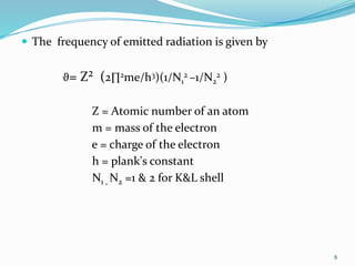  The frequency of emitted radiation is given by
ϑ= Z² (2∏2me/h3)(1/N1
2 –1/N2
2 )
Z = Atomic number of an atom
m = mass of the electron
e = charge of the electron
h = plank's constant
N1 , N2 =1 & 2 for K&L shell
8
 
